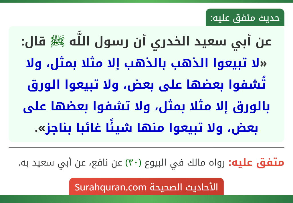 عن أبي سعيد الخدري أن رسول اللَّه ﷺ قال: «لا تبيعوا الذهب بالذهب إلا مثلا بمثل، ولا تُشفوا بعضها على بعض، ولا تبيعوا الورق بالورق إلا مثلا بمثل، ولا تشفوا بعضها على بعض، ولا تبيعوا منها شيئًا غائبا بناجز».