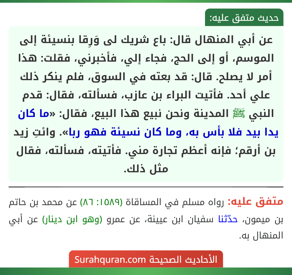 عن أبي المنهال قال: باع شريك لى وَرِقا بنسيئة إلى الموسم، أو إلى الحج، فجاء إلي، فأخبرني، فقلت: هذا أمر لا يصلح. قال: قد بعته في السوق، فلم ينكر ذلك علي أحد. فأتيت البراء بن عازب، فسألته، فقال: قدم النبي ﷺ المدينة ونحن نبيع هذا البيع، فقال: «ما كان يدا بيد فلا بأس به، وما كان نسيئة فهو ربا». وائتِ زيد بن أرقم؛ فإنه أعظم تجارة مني. فأتيته، فسألته، فقال مثل ذلك.