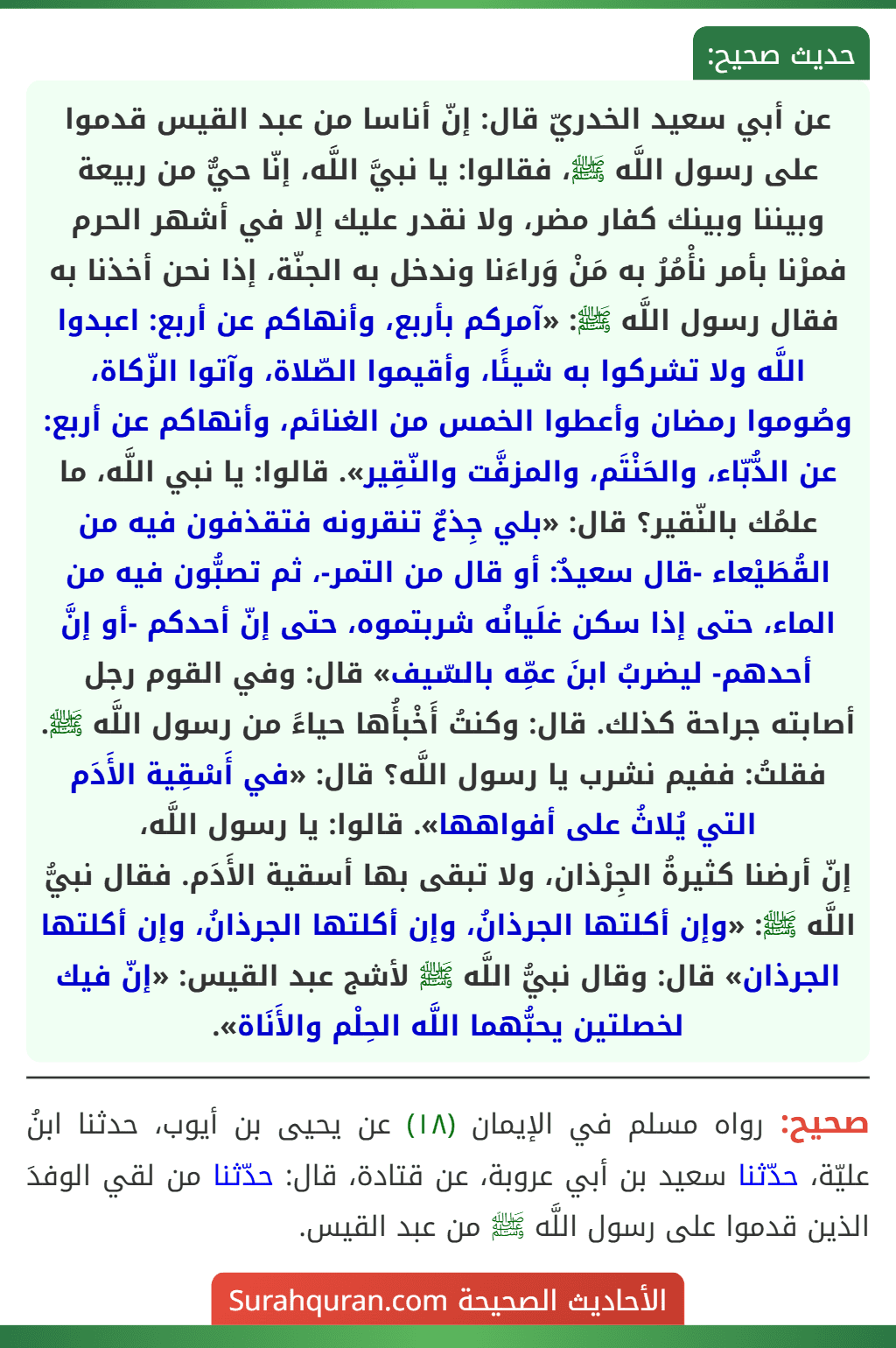 عن أبي سعيد الخدريّ قال: إنّ أناسا من عبد القيس قدموا على رسول اللَّه ﷺ، فقالوا: يا نبيَّ اللَّه، إنّا حيٌّ من ربيعة وبيننا وبينك كفار مضر، ولا نقدر عليك إلا في أشهر الحرم فمرْنا بأمر نأْمُرُ به مَنْ وَراءَنا وندخل به الجنّة، إذا نحن أخذنا به فقال رسول اللَّه ﷺ: «آمركم بأربع، وأنهاكم عن أربع: اعبدوا اللَّه ولا تشركوا به شيئًا، وأقيموا الصّلاة، وآتوا الزّكاة، وصُوموا رمضان وأعطوا الخمس من الغنائم، وأنهاكم عن أربع: عن الدُّبّاء، والحَنْتَم، والمزفَّت والنّقِير». قالوا: يا نبي اللَّه، ما علمُك بالنّقير؟ قال: «بلي جِذعٌ تنقرونه فتقذفون فيه من القُطَيْعاء -قال سعيدٌ: أو قال من التمر-، ثم تصبُّون فيه من الماء، حتى إذا سكن غلَيانُه شربتموه، حتى إنّ أحدكم -أو إنَّ أحدهم- ليضربُ ابنَ عمِّه بالسّيف» قال: وفي القوم رجل أصابته جراحة كذلك. قال: وكنتُ أَخْبأُها حياءً من رسول اللَّه ﷺ. فقلتُ: ففيم نشرب يا رسول اللَّه؟ قال: «في أَسْقِية الأَدَم التي يُلاثُ على أفواهها». قالوا: يا رسول اللَّه،
إنّ أرضنا كثيرةُ الجِرْذان، ولا تبقى بها أسقية الأَدَم. فقال نبيُّ اللَّه ﷺ: «وإن أكلتها الجرذانُ، وإن أكلتها الجرذانُ، وإن أكلتها الجرذان» قال: وقال نبيُّ اللَّه ﷺ لأشج عبد القيس: «إنّ فيك لخصلتين يحبُّهما اللَّه الحِلْم والأَنَاة».