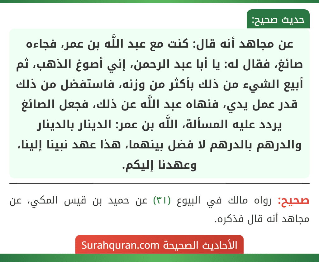 عن مجاهد أنه قال: كنت مع عبد اللَّه بن عمر، فجاءه صائغ، فقال له: يا أبا عبد الرحمن، إني أصوغ الذهب، ثم أبيع الشيء من ذلك بأكثر من وزنه، فاستفضل من ذلك قدر عمل يدي، فنهاه عبد اللَّه عن ذلك، فجعل الصائغ يردد عليه المسألة، اللَّه بن عمر: الدينار بالدينار والدرهم بالدرهم لا فضل بينهما، هذا عهد نبينا إلينا، وعهدنا إليكم.
