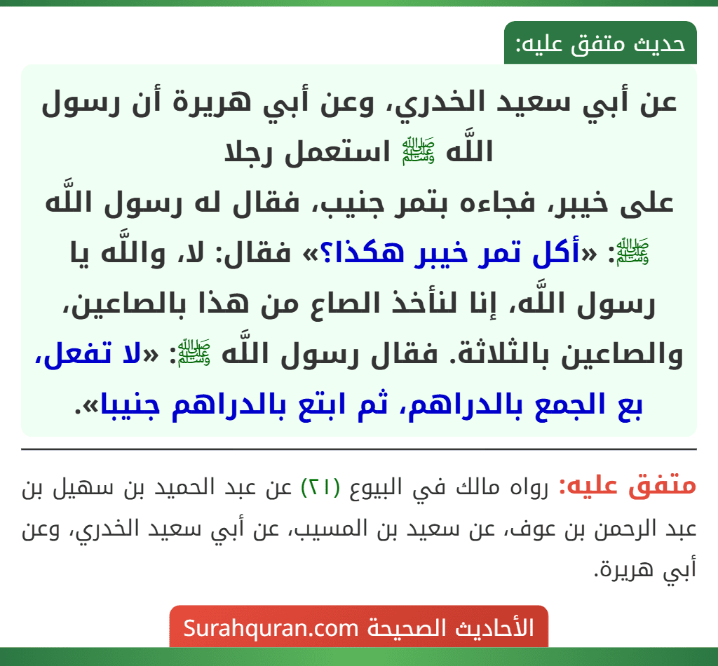 عن أبي سعيد الخدري، وعن أبي هريرة أن رسول اللَّه ﷺ استعمل رجلا
على خيبر، فجاءه بتمر جنيب، فقال له رسول اللَّه ﷺ: «أكل تمر خيبر هكذا؟» فقال: لا، واللَّه يا رسول اللَّه، إنا لنأخذ الصاع من هذا بالصاعين، والصاعين بالثلاثة. فقال رسول اللَّه ﷺ: «لا تفعل، بع الجمع بالدراهم، ثم ابتع بالدراهم جنيبا».