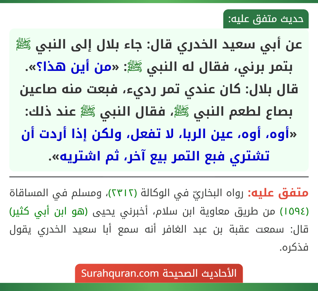 عن أبي سعيد الخدري قال: جاء بلال إلى النبي ﷺ بتمر برني، فقال له النبي ﷺ: «من أين هذا؟». قال بلال: كان عندي تمر رديء، فبعت منه صاعين بصاع لطعم النبي ﷺ، فقال النبي ﷺ عند ذلك: «أوه، أوه، عين الربا، لا تفعل، ولكن إذا أردت أن تشتري فبع التمر بيع آخر، ثم اشتريه».