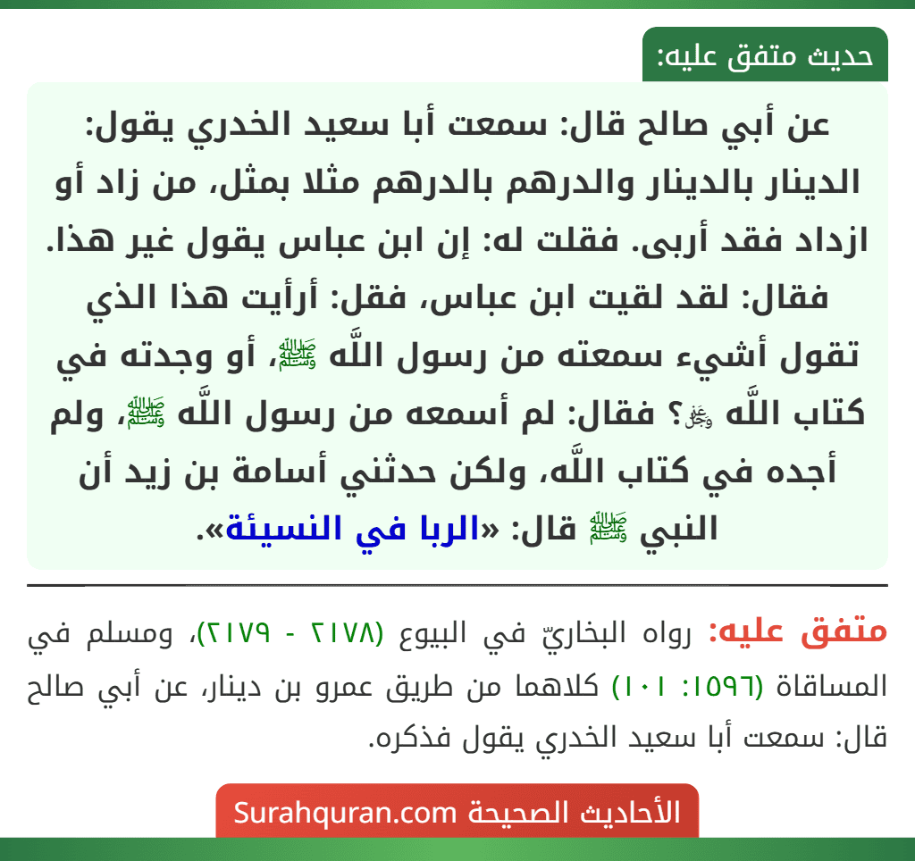 عن أبي صالح قال: سمعت أبا سعيد الخدري يقول: الدينار بالدينار والدرهم بالدرهم مثلا بمثل، من زاد أو ازداد فقد أربى. فقلت له: إن ابن عباس يقول غير هذا. فقال: لقد لقيت ابن عباس، فقل: أرأيت هذا الذي تقول أشيء سمعته من رسول اللَّه ﷺ، أو وجدته في كتاب اللَّه ﷿؟ فقال: لم أسمعه من رسول اللَّه ﷺ، ولم أجده في كتاب اللَّه، ولكن حدثني أسامة بن زيد أن النبي ﷺ قال: «الربا في النسيئة».