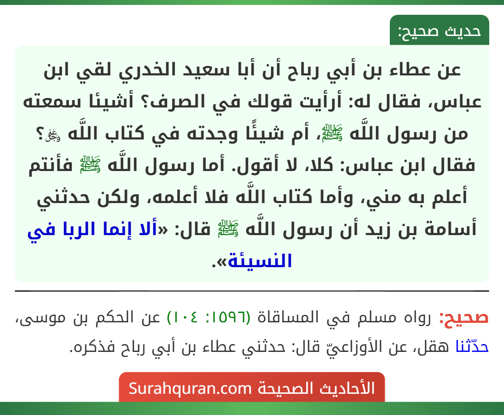 عن عطاء بن أبي رباح أن أبا سعيد الخدري لقي ابن عباس، فقال له: أرأيت قولك في الصرف؟ أشيئا سمعته من رسول اللَّه ﷺ، أم شيئًا وجدته في كتاب اللَّه ﷿؟ فقال ابن عباس: كلا، لا أقول. أما رسول اللَّه ﷺ فأنتم أعلم به مني، وأما كتاب اللَّه فلا أعلمه، ولكن حدثني أسامة بن زيد أن رسول اللَّه ﷺ قال: «ألا إنما الربا في النسيئة». عن عطاء بن أبي رباح أن أبا سعيد الخدري لقي ابن عباس، فقال له: أرأيت قولك في الصرف؟ أشيئا سمعته من رسول اللَّه ﷺ، أم شيئًا وجدته في كتاب اللَّه ﷿؟ فقال ابن عباس: كلا، لا أقول. أما رسول اللَّه ﷺ فأنتم أعلم به مني، وأما كتاب اللَّه فلا أعلمه، ولكن حدثني أسامة بن زيد أن رسول اللَّه ﷺ قال: «ألا إنما الربا في النسيئة».