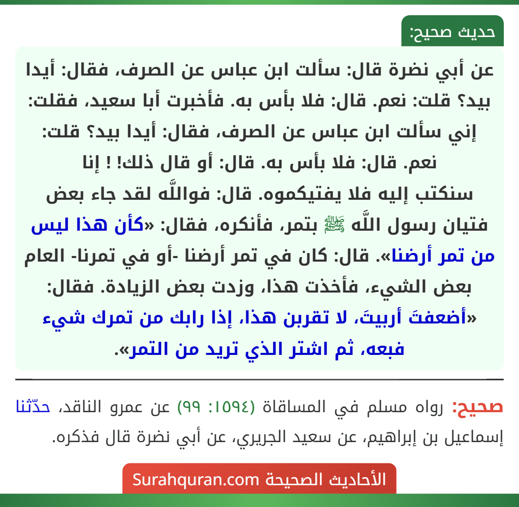 عن أبي نضرة قال: سألت ابن عباس عن الصرف، فقال: أيدا بيد؟ قلت: نعم. قال: فلا بأس به. فأخبرت أبا سعيد، فقلت: إني سألت ابن عباس عن الصرف، فقال: أيدا بيد؟ قلت: نعم. قال: فلا بأس به. قال: أو قال ذلك! ! إنا
سنكتب إليه فلا يفتيكموه. قال: فواللَّه لقد جاء بعض فتيان رسول اللَّه ﷺ بتمر، فأنكره، فقال: «كأن هذا ليس من تمر أرضنا». قال: كان في تمر أرضنا -أو في تمرنا- العام بعض الشيء، فأخذت هذا، وزدت بعض الزيادة. فقال: «أضعفتَ أربيتَ، لا تقربن هذا، إذا رابك من تمرك شيء فبعه، ثم اشتر الذي تريد من التمر».