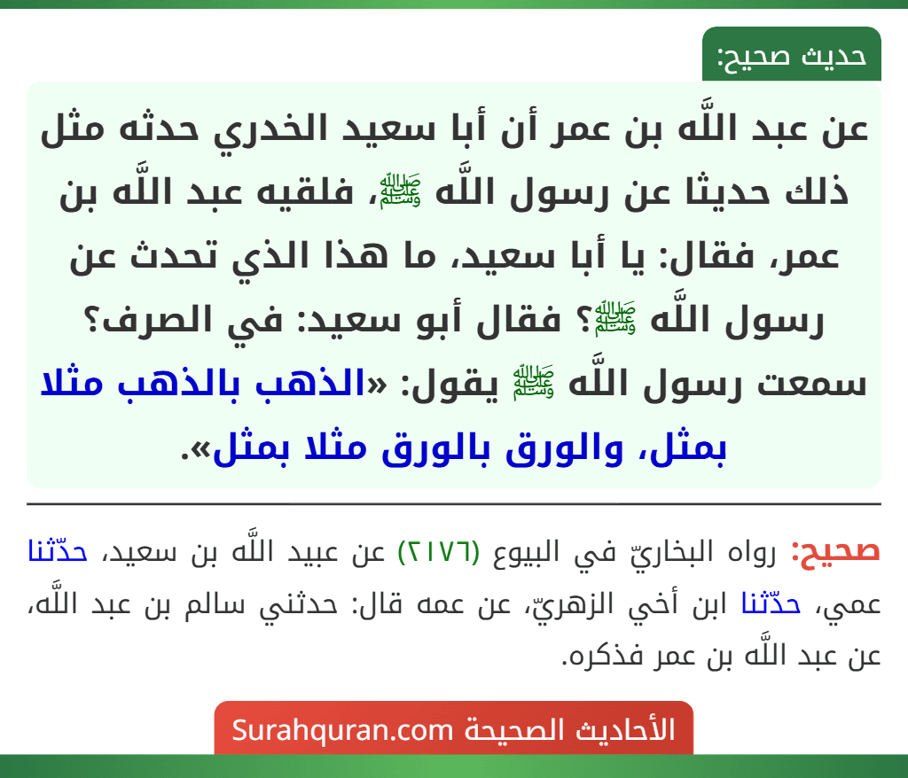 عن عبد اللَّه بن عمر أن أبا سعيد الخدري حدثه مثل ذلك حديثا عن رسول اللَّه ﷺ، فلقيه عبد اللَّه بن عمر، فقال: يا أبا سعيد، ما هذا الذي تحدث عن رسول اللَّه ﷺ؟ فقال أبو سعيد: في الصرف؟ سمعت رسول اللَّه ﷺ يقول: «الذهب بالذهب مثلا بمثل، والورق بالورق مثلا بمثل».
