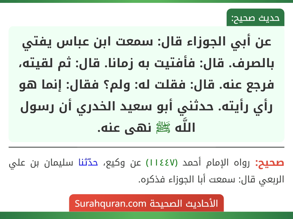 عن أبي الجوزاء قال: سمعت ابن عباس يفتي بالصرف. قال: فأفتيت به زمانا. قال: ثم لقيته، فرجع عنه. قال: فقلت له: ولم؟ فقال: إنما هو رأي رأيته. حدثني أبو سعيد الخدري أن رسول اللَّه ﷺ نهى عنه.