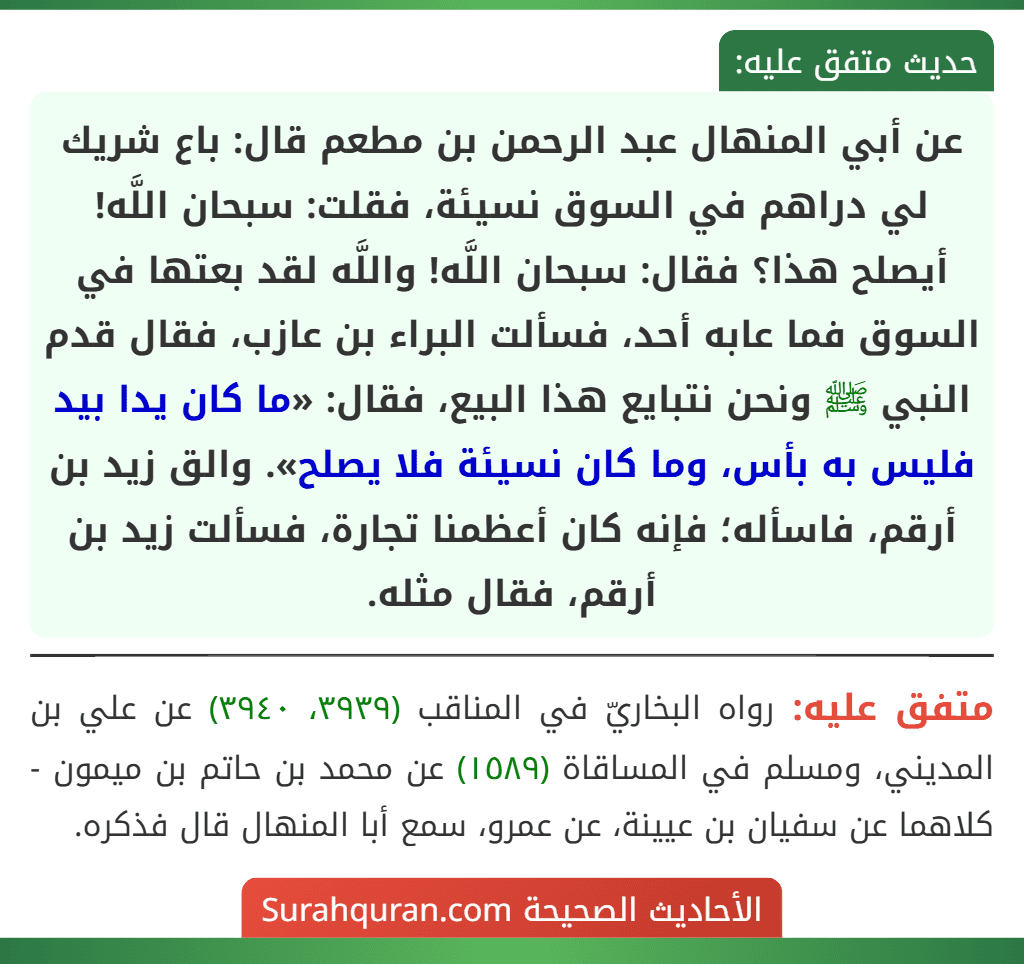 عن أبي المنهال عبد الرحمن بن مطعم قال: باع شريك لي دراهم في السوق نسيئة، فقلت: سبحان اللَّه! أيصلح هذا؟ فقال: سبحان اللَّه! واللَّه لقد بعتها في السوق فما عابه أحد، فسألت البراء بن عازب، فقال قدم النبي ﷺ ونحن نتبايع هذا البيع، فقال: «ما كان يدا بيد فليس به بأس، وما كان نسيئة فلا يصلح». والق زيد بن أرقم، فاسأله؛ فإنه كان أعظمنا تجارة، فسألت زيد بن أرقم، فقال مثله.