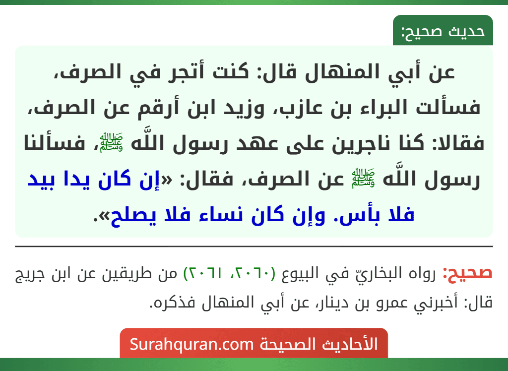 عن أبي المنهال قال: كنت أتجر في الصرف، فسألت البراء بن عازب، وزيد ابن أرقم عن الصرف، فقالا: كنا ناجرين على عهد رسول اللَّه ﷺ، فسألنا رسول اللَّه ﷺ عن الصرف، فقال: «إن كان يدا بيد فلا بأس. وإن كان نساء فلا يصلح».