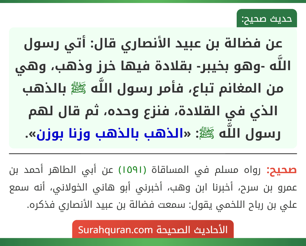 عن فضالة بن عبيد الأنصاري قال: أتي رسول اللَّه -وهو بخيبر- بقلادة فيها خرز وذهب، وهي من المغانم تباع، فأمر رسول اللَّه ﷺ بالذهب الذي في القلادة، فنزع وحده، ثم قال لهم رسول اللَّه ﷺ: «الذهب بالذهب وزنا بوزن».