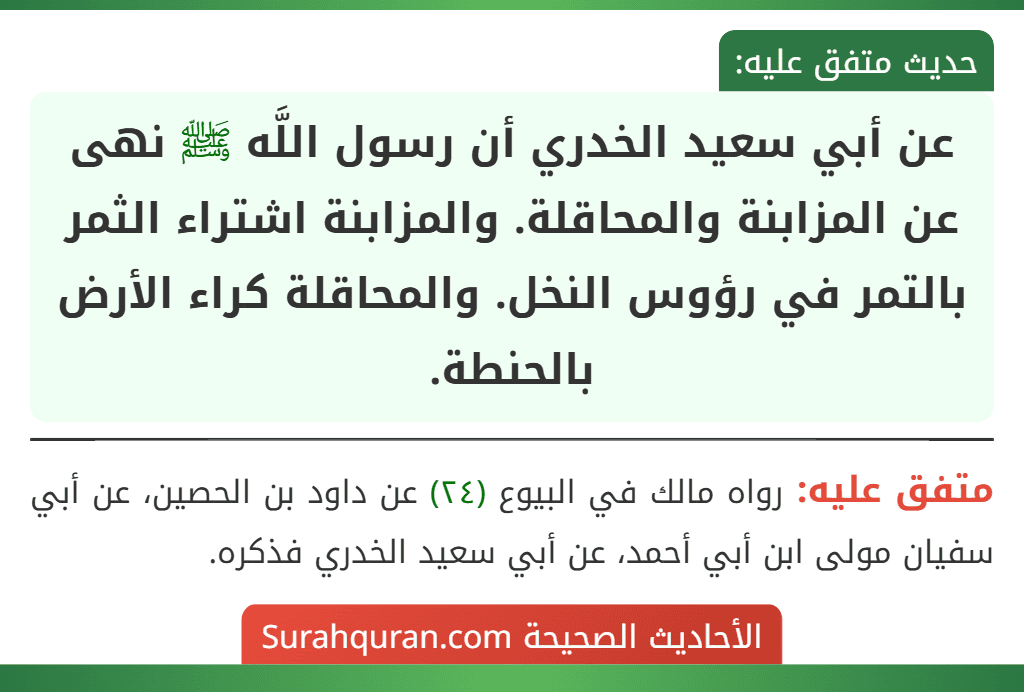 عن أبي سعيد الخدري أن رسول اللَّه ﷺ نهى عن المزابنة والمحاقلة. والمزابنة اشتراء الثمر بالتمر في رؤوس النخل. والمحاقلة كراء الأرض بالحنطة.