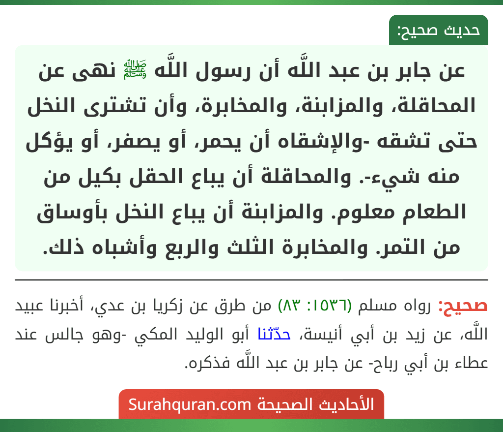 عن جابر بن عبد اللَّه أن رسول اللَّه ﷺ نهى عن المحاقلة، والمزابنة، والمخابرة، وأن تشترى النخل حتى تشقه -والإشقاه أن يحمر، أو يصفر، أو يؤكل منه شيء-. والمحاقلة أن يباع الحقل بكيل من الطعام معلوم. والمزابنة أن يباع النخل بأوساق من التمر. والمخابرة الثلث والربع وأشباه ذلك.