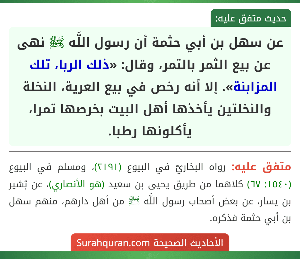 عن سهل بن أبي حثمة أن رسول اللَّه ﷺ نهى عن بيع الثمر بالتمر، وقال: «ذلك الربا، تلك المزابنة». إلا أنه رخص في بيع العرية، النخلة والنخلتين يأخذها أهل البيت بخرصها تمرا، يأكلونها رطبا.