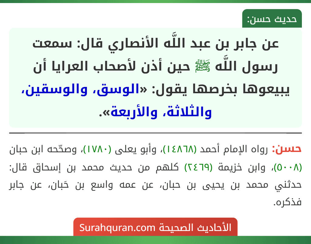 عن جابر بن عبد اللَّه الأنصاري قال: سمعت رسول اللَّه ﷺ حين أذن لأصحاب العرايا أن يبيعوها بخرصها يقول: «الوسق، والوسقين، والثلاثة، والأربعة». عن جابر بن عبد اللَّه الأنصاري قال: سمعت رسول اللَّه ﷺ حين أذن لأصحاب العرايا أن يبيعوها بخرصها يقول: «الوسق، والوسقين، والثلاثة، والأربعة».