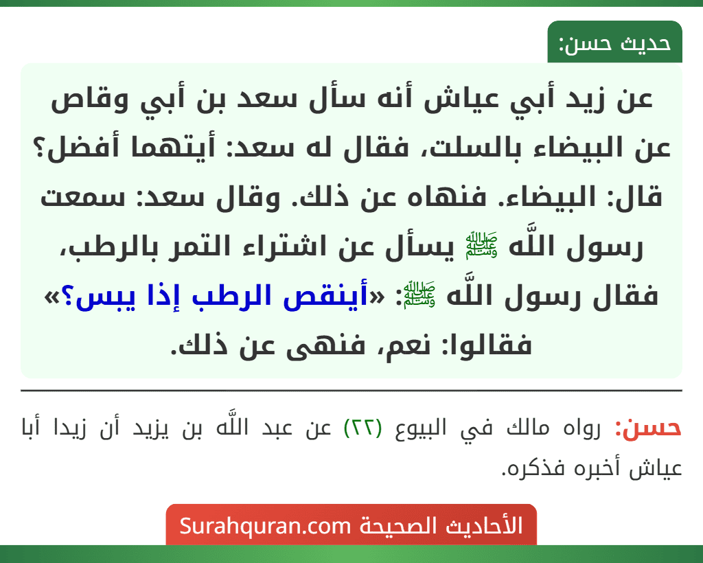 عن زيد أبي عياش أنه سأل سعد بن أبي وقاص عن البيضاء بالسلت، فقال له سعد: أيتهما أفضل؟ قال: البيضاء. فنهاه عن ذلك. وقال سعد: سمعت رسول اللَّه ﷺ يسأل عن اشتراء التمر بالرطب، فقال رسول اللَّه ﷺ: «أينقص الرطب إذا يبس؟» فقالوا: نعم، فنهى عن ذلك.