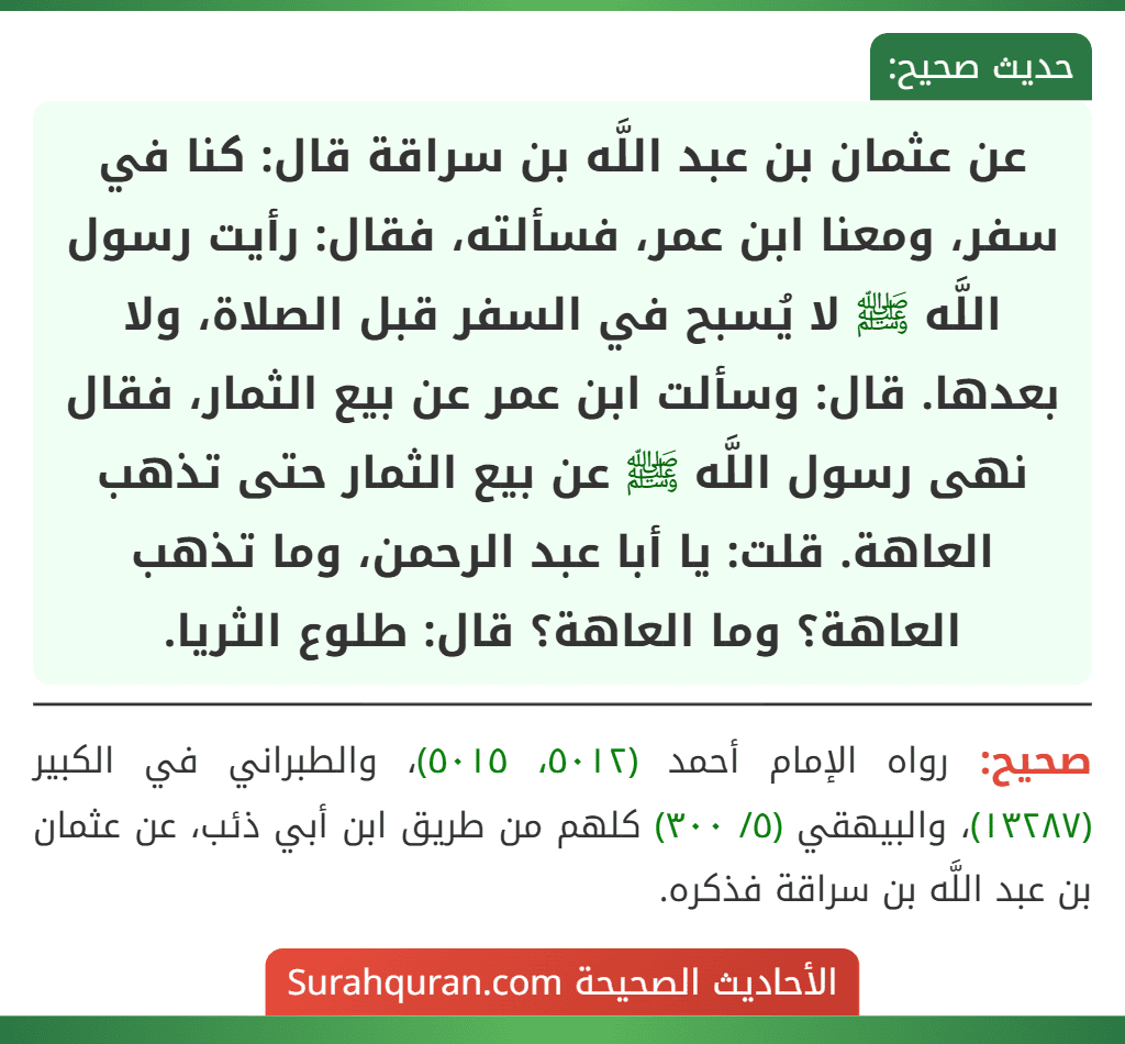 عن عثمان بن عبد اللَّه بن سراقة قال: كنا في سفر، ومعنا ابن عمر، فسألته، فقال: رأيت رسول اللَّه ﷺ لا يُسبح في السفر قبل الصلاة، ولا بعدها. قال: وسألت ابن عمر عن بيع الثمار، فقال نهى رسول اللَّه ﷺ عن بيع الثمار حتى تذهب العاهة. قلت: يا أبا عبد الرحمن، وما تذهب العاهة؟ وما العاهة؟ قال: طلوع الثريا.