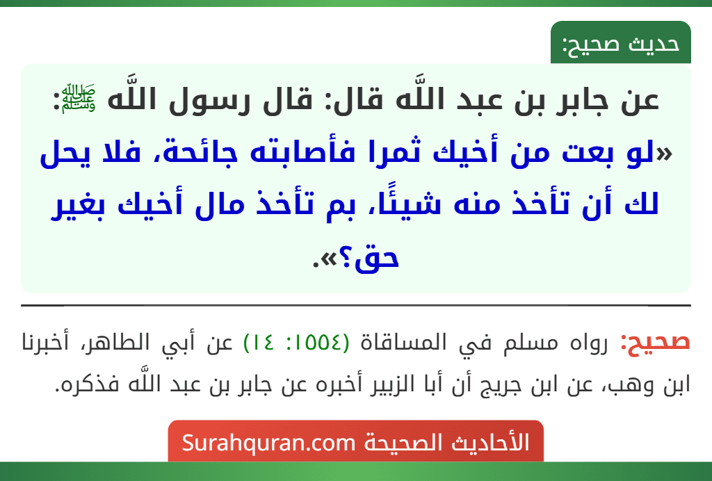 عن جابر بن عبد اللَّه قال: قال رسول اللَّه ﷺ: «لو بعت من أخيك ثمرا فأصابته جائحة، فلا يحل لك أن تأخذ منه شيئًا، بم تأخذ مال أخيك بغير حق؟». عن جابر بن عبد اللَّه قال: قال رسول اللَّه ﷺ: «لو بعت من أخيك ثمرا فأصابته جائحة، فلا يحل لك أن تأخذ منه شيئًا، بم تأخذ مال أخيك بغير حق؟».