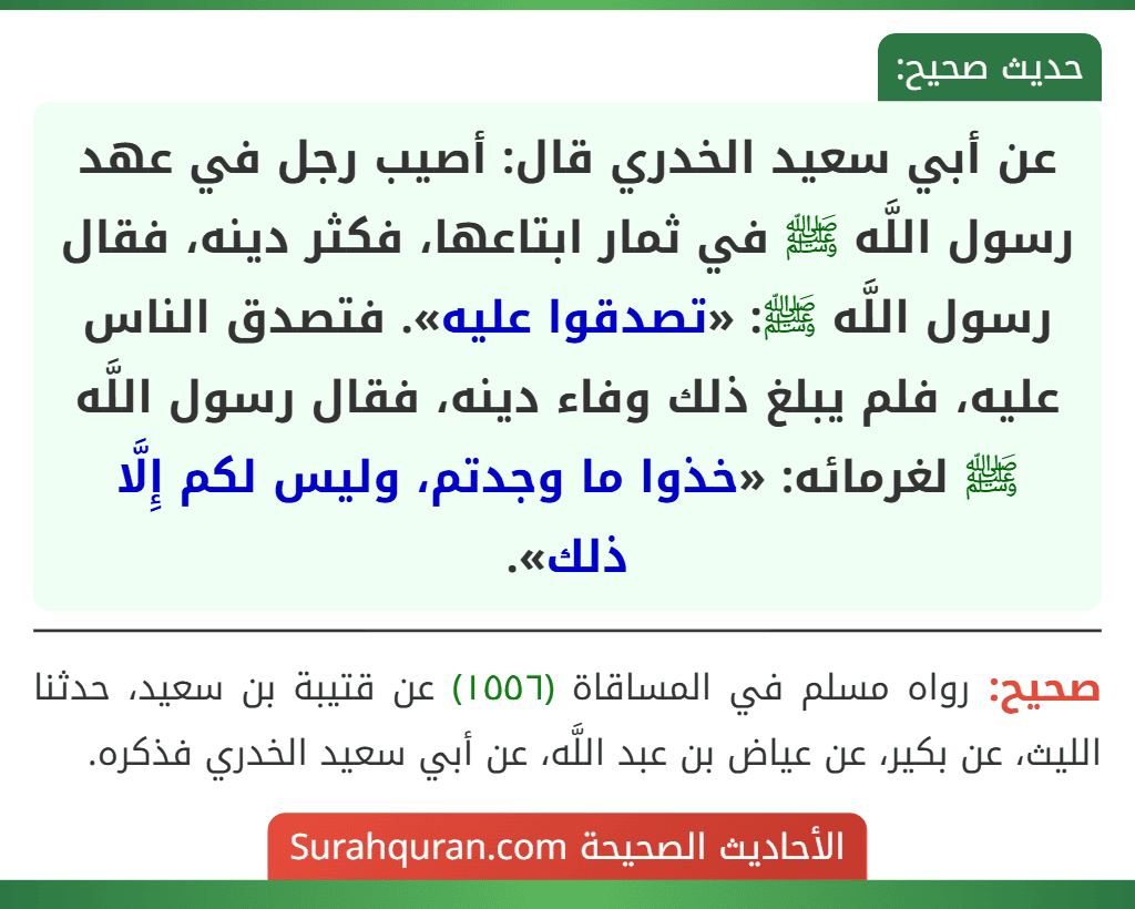 عن أبي سعيد الخدري قال: أصيب رجل في عهد رسول اللَّه ﷺ في ثمار ابتاعها، فكثر دينه، فقال رسول اللَّه ﷺ: «تصدقوا عليه». فتصدق الناس عليه، فلم يبلغ ذلك وفاء دينه، فقال رسول اللَّه ﷺ لغرمائه: «خذوا ما وجدتم، وليس لكم إِلَّا ذلك».