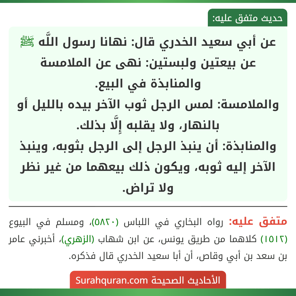 عن أبي سعيد الخدري قال: نهانا رسول اللَّه ﷺ عن بيعتين ولبستين: نهى عن الملامسة والمنابذة في البيع.
والملامسة: لمس الرجل ثوب الآخر بيده بالليل أو بالنهار، ولا يقلبه إِلَّا بذلك.
والمنابذة: أن ينبذ الرجل إلى الرجل بثوبه، وينبذ الآخر إليه ثوبه، ويكون ذلك بيعهما من غير نظر ولا تراض. عن أبي سعيد الخدري قال: نهانا رسول اللَّه ﷺ عن بيعتين ولبستين: نهى عن الملامسة والمنابذة في البيع.
والملامسة: لمس الرجل ثوب الآخر بيده بالليل أو بالنهار، ولا يقلبه إِلَّا بذلك.
والمنابذة: أن ينبذ الرجل إلى الرجل بثوبه، وينبذ الآخر إليه ثوبه، ويكون ذلك بيعهما من غير نظر ولا تراض.