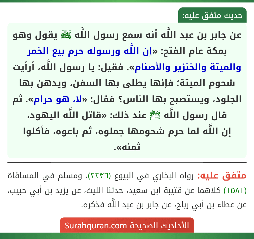 عن جابر بن عبد اللَّه أنه سمع رسول اللَّه ﷺ يقول وهو بمكة عام الفتح: «إن اللَّه ورسوله حرم بيع الخمر والميتة والخنزير والأصنام». فقيل: يا رسول اللَّه، أرأيت شحوم الميتة؛ فإنها يطلى بها السفن، ويدهن بها الجلود، ويستصبح بها الناس؟ فقال: «لا، هو حرام». ثم قال رسول اللَّه ﷺ عند ذلك: «قاتل اللَّه اليهود،
إن اللَّه لما حرم شحومها جملوه، ثم باعوه، فأكلوا ثمنه».