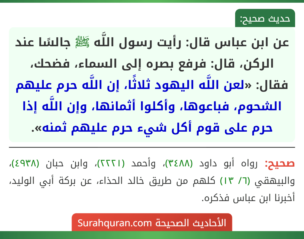 عن ابن عباس قال: رأيت رسول اللَّه ﷺ جالسًا عند الركن، قال: فرفع بصره إلى السماء، فضحك، فقال: «لعن اللَّه اليهود ثلاثًا، إن اللَّه حرم عليهم الشحوم، فباعوها، وأكلوا أثمانها، وإن اللَّه إذا حرم على قوم أكل شيء حرم عليهم ثمنه».