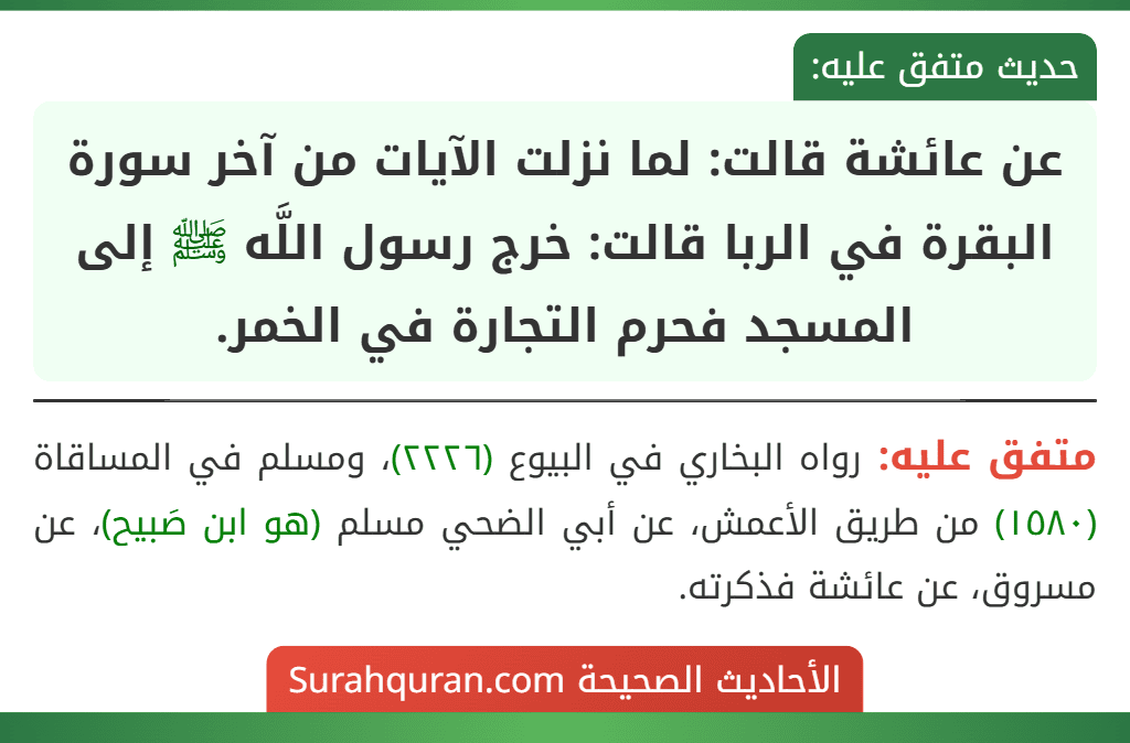 عن عائشة قالت: لما نزلت الآيات من آخر سورة البقرة في الربا قالت: خرج رسول اللَّه ﷺ إلى المسجد فحرم التجارة في الخمر. عن عائشة قالت: لما نزلت الآيات من آخر سورة البقرة في الربا قالت: خرج رسول اللَّه ﷺ إلى المسجد فحرم التجارة في الخمر.