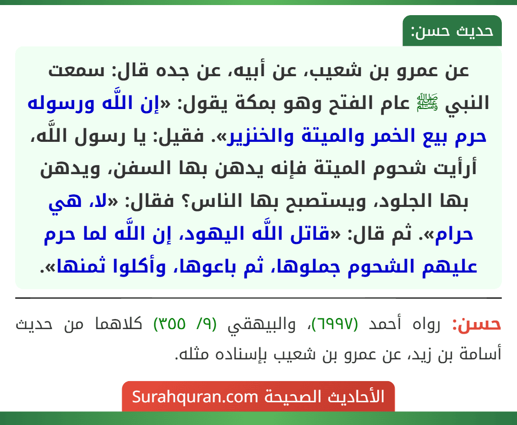 عن عمرو بن شعيب، عن أبيه، عن جده قال: سمعت النبي ﷺ عام الفتح وهو بمكة يقول: «إن اللَّه ورسوله حرم بيع الخمر والميتة والخنزير». فقيل: يا رسول اللَّه، أرأيت شحوم الميتة فإنه يدهن بها السفن، ويدهن بها الجلود، ويستصبح بها الناس؟ فقال: «لا، هي حرام». ثم قال: «قاتل اللَّه اليهود، إن اللَّه لما حرم عليهم الشحوم جملوها، ثم باعوها، وأكلوا ثمنها».