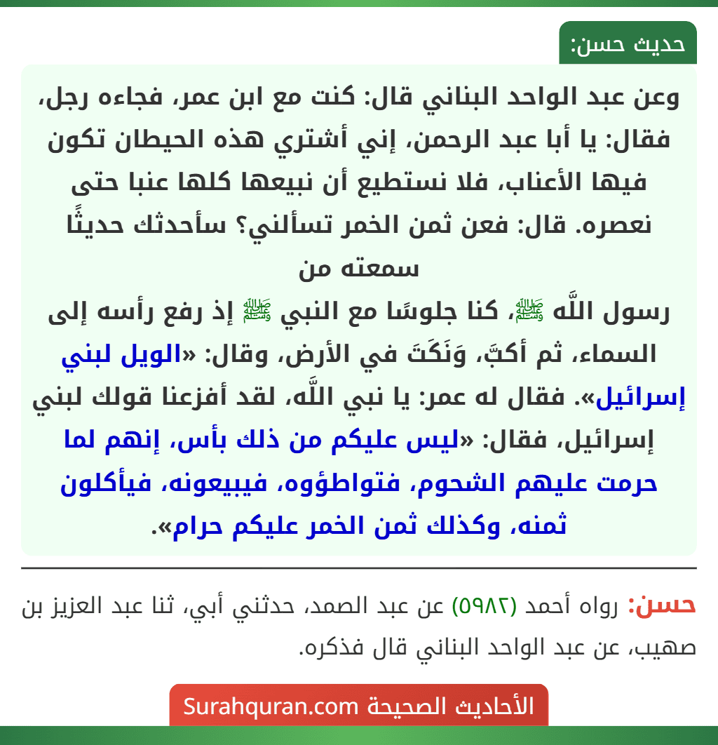 وعن عبد الواحد البناني قال: كنت مع ابن عمر، فجاءه رجل، فقال: يا أبا عبد الرحمن، إني أشتري هذه الحيطان تكون فيها الأعناب، فلا نستطيع أن نبيعها كلها عنبا حتى نعصره. قال: فعن ثمن الخمر تسألني؟ سأحدثك حديثًا سمعته من
رسول اللَّه ﷺ، كنا جلوسًا مع النبي ﷺ إذ رفع رأسه إلى السماء، ثم أكبَّ، وَنَكَتَ في الأرض، وقال: «الويل لبني إسرائيل». فقال له عمر: يا نبي اللَّه، لقد أفزعنا قولك لبني إسرائيل، فقال: «ليس عليكم من ذلك بأس، إنهم لما حرمت عليهم الشحوم، فتواطؤوه، فيبيعونه، فيأكلون ثمنه، وكذلك ثمن الخمر عليكم حرام».