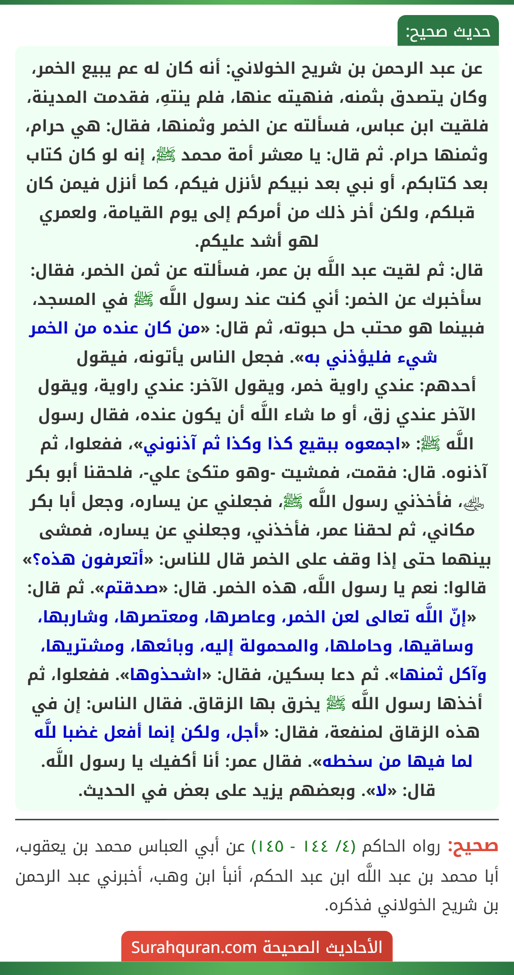عن عبد الرحمن بن شريح الخولاني: أنه كان له عم يبيع الخمر، وكان يتصدق بثمنه، فنهيته عنها، فلم ينتهِ، فقدمت المدينة، فلقيت ابن عباس، فسألته عن الخمر وثمنها، فقال: هي حرام، وثمنها حرام. ثم قال: يا معشر أمة محمد ﷺ، إنه لو كان كتاب بعد كتابكم، أو نبي بعد نبيكم لأنزل فيكم، كما أنزل فيمن كان قبلكم، ولكن أخر ذلك من أمركم إلى يوم القيامة، ولعمري لهو أشد عليكم.
قال: ثم لقيت عبد اللَّه بن عمر، فسألته عن ثمن الخمر، فقال: سأخبرك عن الخمر: أني كنت عند رسول اللَّه ﷺ في المسجد، فبينما هو محتب حل حبوته، ثم قال: «من كان عنده من الخمر شيء فليؤذني به». فجعل الناس يأتونه، فيقول
أحدهم: عندي راوية خمر، ويقول الآخر: عندي راوية، ويقول الآخر عندي زق، أو ما شاء اللَّه أن يكون عنده، فقال رسول اللَّه ﷺ: «اجمعوه ببقيع كذا وكذا ثم آذنوني»، ففعلوا، ثم آذنوه. قال: فقمت، فمشيت -وهو متكئ علي-، فلحقنا أبو بكر ﵁، فأخذني رسول اللَّه ﷺ، فجعلني عن يساره، وجعل أبا بكر مكاني، ثم لحقنا عمر، فأخذني، وجعلني عن يساره، فمشى بينهما حتى إذا وقف على الخمر قال للناس: «أتعرفون هذه؟» قالوا: نعم يا رسول اللَّه، هذه الخمر. قال: «صدقتم». ثم قال: «إنّ اللَّه تعالى لعن الخمر، وعاصرها، ومعتصرها، وشاربها، وساقيها، وحاملها، والمحمولة إليه، وبائعها، ومشتريها، وآكل ثمنها». ثم دعا بسكين، فقال: «اشحذوها». ففعلوا، ثم أخذها رسول اللَّه ﷺ يخرق بها الزقاق. فقال الناس: إن في هذه الزقاق لمنفعة، فقال: «أجل، ولكن إنما أفعل غضبا للَّه لما فيها من سخطه». فقال عمر: أنا أكفيك يا رسول اللَّه. قال: «لا». وبعضهم يزيد على بعض في الحديث.