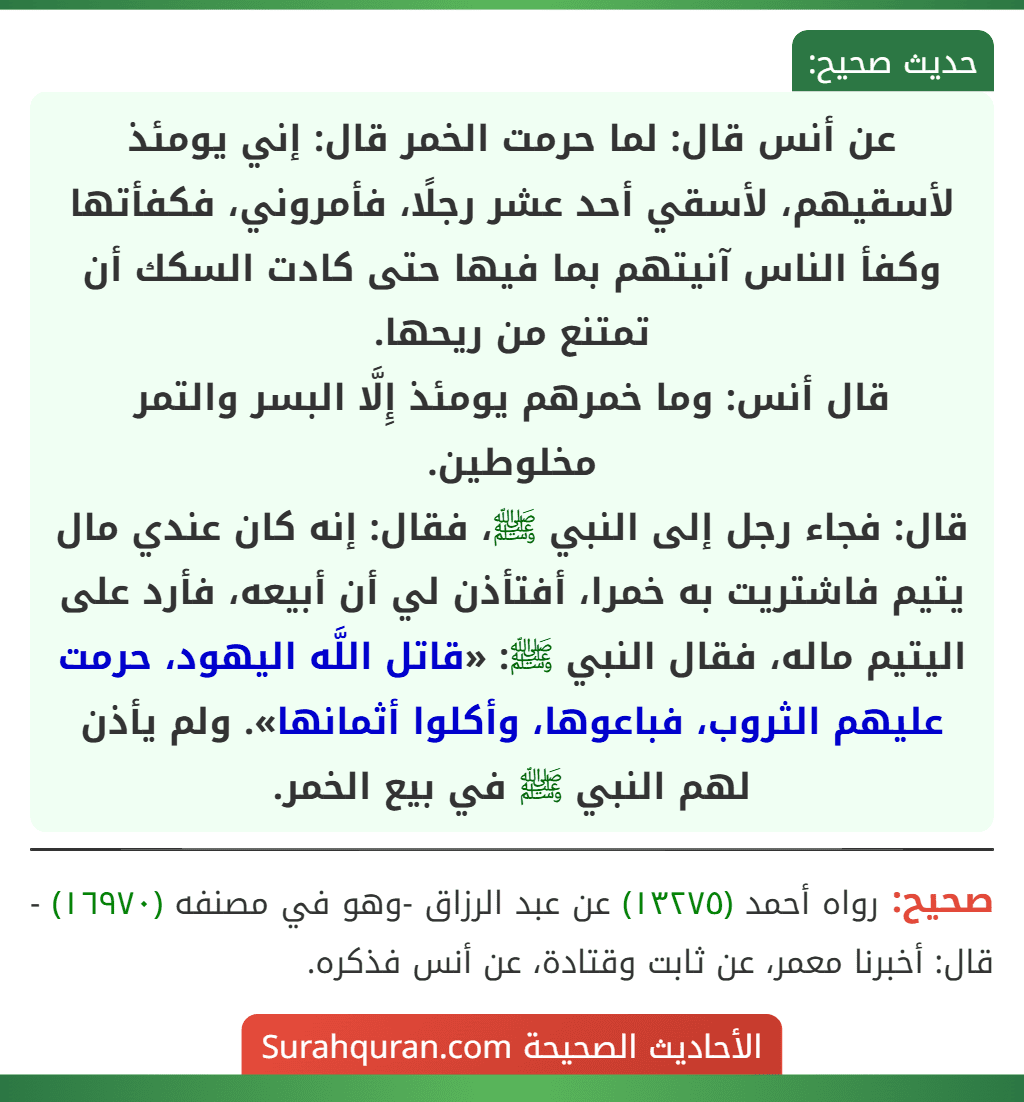 عن أنس قال: لما حرمت الخمر قال: إني يومئذ لأسقيهم، لأسقي أحد عشر رجلًا، فأمروني، فكفأتها وكفأ الناس آنيتهم بما فيها حتى كادت السكك أن تمتنع من ريحها.
قال أنس: وما خمرهم يومئذ إِلَّا البسر والتمر مخلوطين.
قال: فجاء رجل إلى النبي ﷺ، فقال: إنه كان عندي مال يتيم فاشتريت به خمرا، أفتأذن لي أن أبيعه، فأرد على اليتيم ماله، فقال النبي ﷺ: «قاتل اللَّه اليهود، حرمت عليهم الثروب، فباعوها، وأكلوا أثمانها». ولم يأذن لهم النبي ﷺ في بيع الخمر.