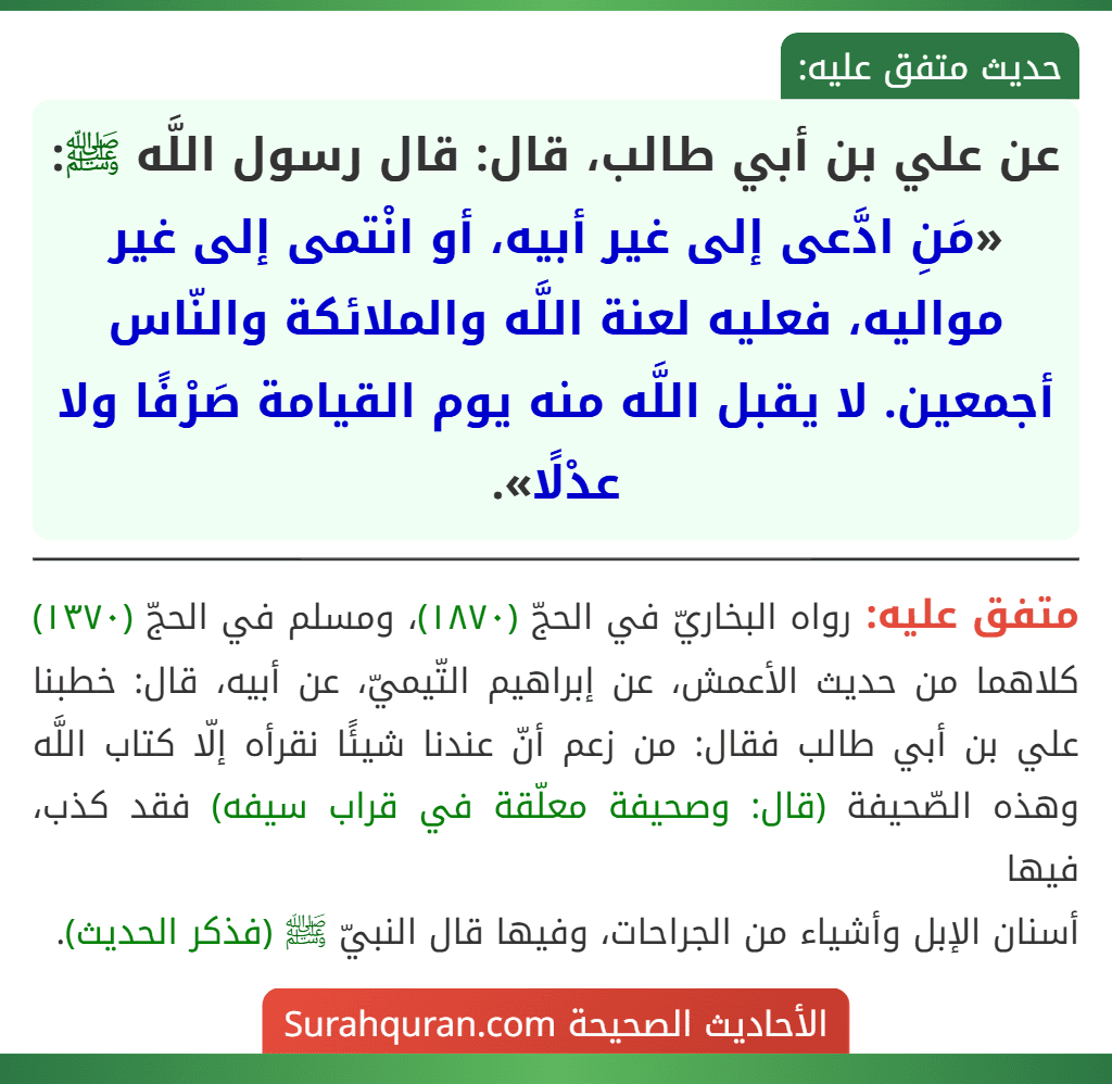عن علي بن أبي طالب، قال: قال رسول اللَّه ﷺ: «مَنِ ادَّعى إلى غير أبيه، أو انْتمى إلى غير مواليه، فعليه لعنة اللَّه والملائكة والنّاس أجمعين. لا يقبل اللَّه منه يوم القيامة صَرْفًا ولا عدْلًا».
