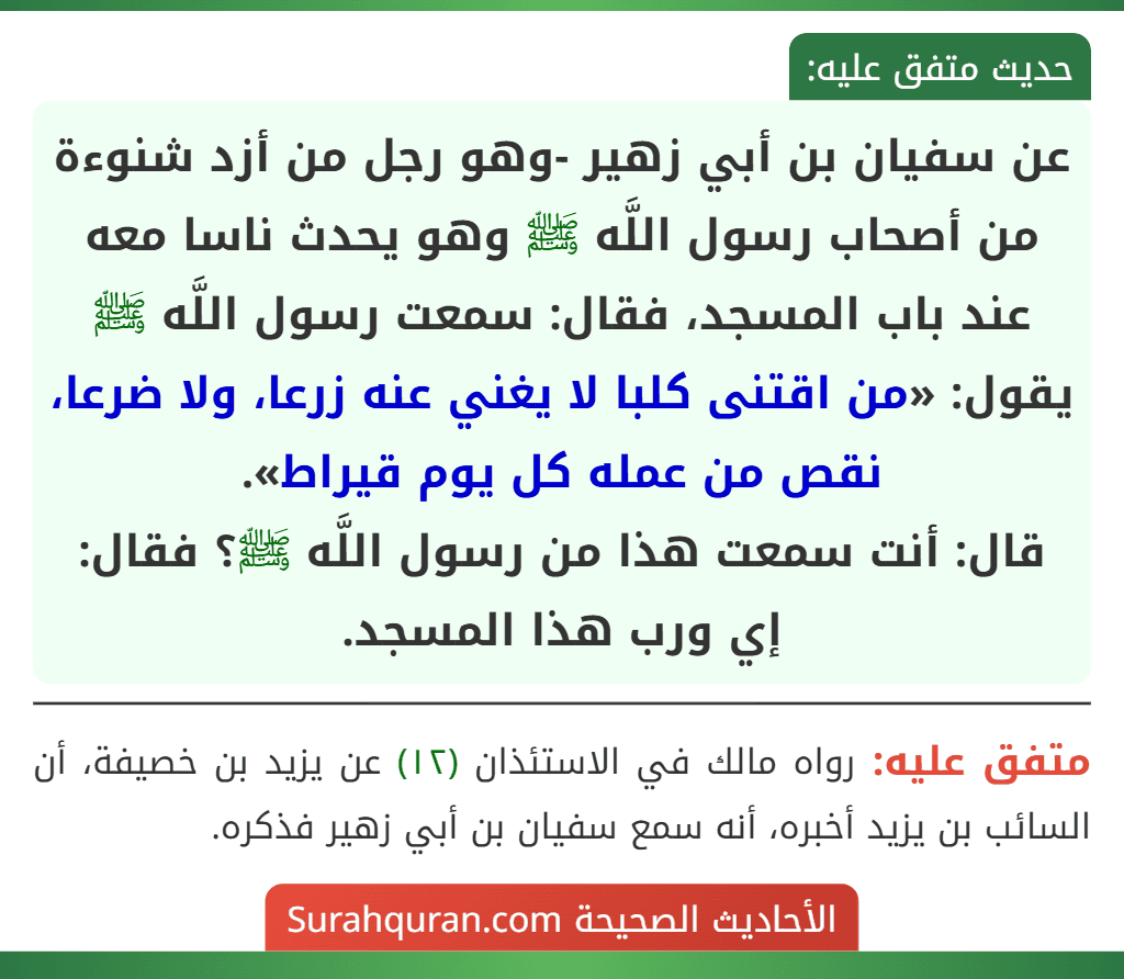 عن سفيان بن أبي زهير -وهو رجل من أزد شنوءة من أصحاب رسول اللَّه ﷺ وهو يحدث ناسا معه عند باب المسجد، فقال: سمعت رسول اللَّه ﷺ يقول: «من اقتنى كلبا لا يغني عنه زرعا، ولا ضرعا، نقص من عمله كل يوم قيراط».
قال: أنت سمعت هذا من رسول اللَّه ﷺ؟ فقال: إي ورب هذا المسجد. عن سفيان بن أبي زهير -وهو رجل من أزد شنوءة من أصحاب رسول اللَّه ﷺ وهو يحدث ناسا معه عند باب المسجد، فقال: سمعت رسول اللَّه ﷺ يقول: «من اقتنى كلبا لا يغني عنه زرعا، ولا ضرعا، نقص من عمله كل يوم قيراط».
قال: أنت سمعت هذا من رسول اللَّه ﷺ؟ فقال: إي ورب هذا المسجد.
