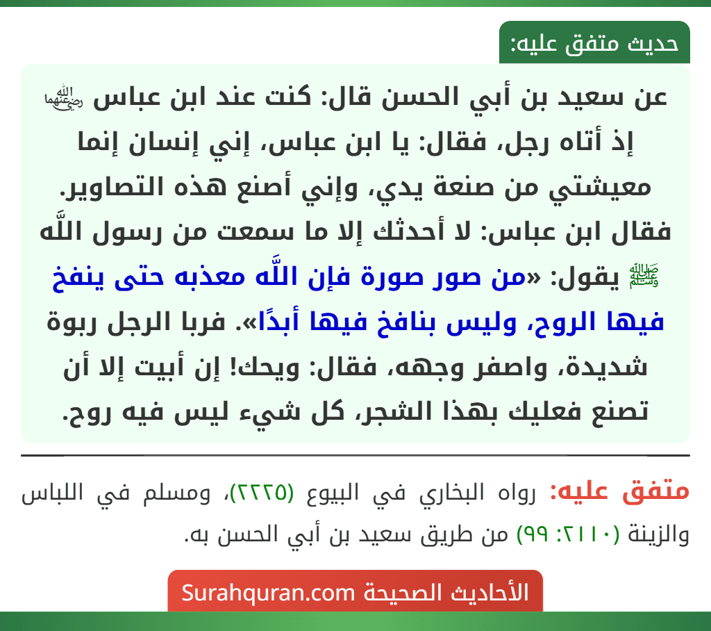 عن سعيد بن أبي الحسن قال: كنت عند ابن عباس ﵄ إذ أتاه رجل، فقال: يا ابن عباس، إني إنسان إنما معيشتي من صنعة يدي، وإني أصنع هذه التصاوير. فقال ابن عباس: لا أحدثك إلا ما سمعت من رسول اللَّه ﷺ يقول: «من صور صورة فإن اللَّه معذبه حتى ينفخ فيها الروح، وليس بنافخ فيها أبدًا». فربا الرجل ربوة شديدة، واصفر وجهه، فقال: ويحك! إن أبيت إلا أن تصنع فعليك بهذا الشجر، كل شيء ليس فيه روح. عن سعيد بن أبي الحسن قال: كنت عند ابن عباس ﵄ إذ أتاه رجل، فقال: يا ابن عباس، إني إنسان إنما معيشتي من صنعة يدي، وإني أصنع هذه التصاوير. فقال ابن عباس: لا أحدثك إلا ما سمعت من رسول اللَّه ﷺ يقول: «من صور صورة فإن اللَّه معذبه حتى ينفخ فيها الروح، وليس بنافخ فيها أبدًا». فربا الرجل ربوة شديدة، واصفر وجهه، فقال: ويحك! إن أبيت إلا أن تصنع فعليك بهذا الشجر، كل شيء ليس فيه روح.