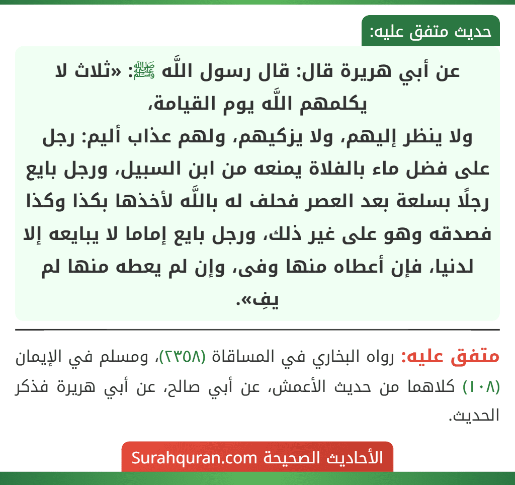 عن أبي هريرة قال: قال رسول اللَّه ﷺ: «ثلاث لا يكلمهم اللَّه يوم القيامة،
ولا ينظر إليهم، ولا يزكيهم، ولهم عذاب أليم: رجل على فضل ماء بالفلاة يمنعه من ابن السبيل، ورجل بايع رجلًا بسلعة بعد العصر فحلف له باللَّه لأخذها بكذا وكذا فصدقه وهو على غير ذلك، ورجل بايع إماما لا يبايعه إلا لدنيا، فإن أعطاه منها وفى، وإن لم يعطه منها لم يفِ».