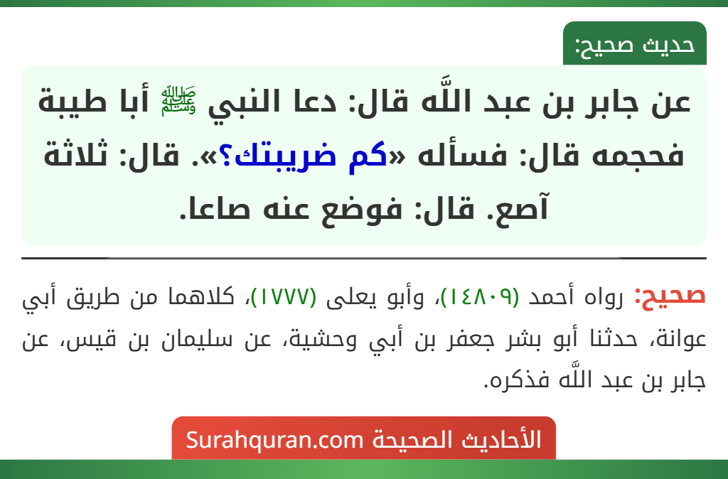 عن جابر بن عبد اللَّه قال: دعا النبي ﷺ أبا طيبة فحجمه قال: فسأله «كم ضريبتك؟». قال: ثلاثة آصع. قال: فوضع عنه صاعا. عن جابر بن عبد اللَّه قال: دعا النبي ﷺ أبا طيبة فحجمه قال: فسأله «كم ضريبتك؟». قال: ثلاثة آصع. قال: فوضع عنه صاعا.