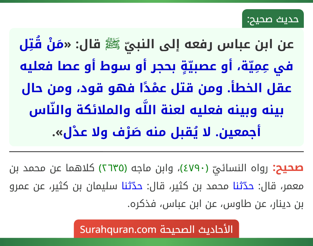عن ابن عباس رفعه إلى النبيّ ﷺ قال: «مَنْ قُتِل في عِمِيّة، أو عصبيّةٍ بحجر أو سوط أو عصا فعليه عقل الخطأ. ومن قتل عمْدًا فهو قود، ومن حال بينه وبينه فعليه لعنة اللَّه والملائكة والنّاس أجمعين. لا يُقبل منه صَرْف ولا عدْل».