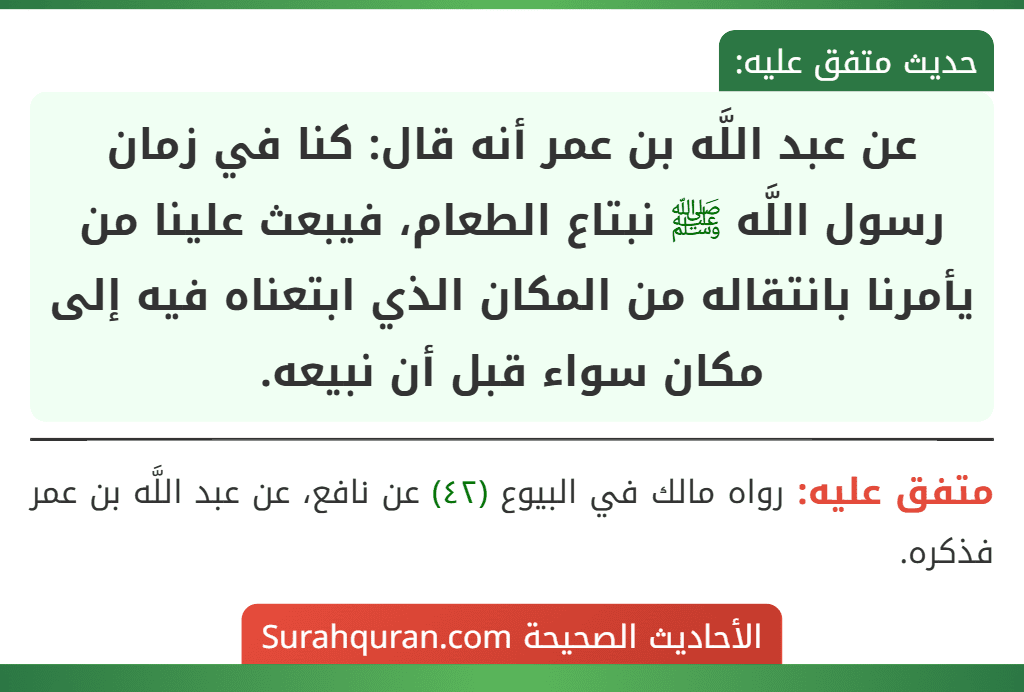 عن عبد اللَّه بن عمر أنه قال: كنا في زمان رسول اللَّه ﷺ نبتاع الطعام، فيبعث علينا من يأمرنا بانتقاله من المكان الذي ابتعناه فيه إلى مكان سواء قبل أن نبيعه. عن عبد اللَّه بن عمر أنه قال: كنا في زمان رسول اللَّه ﷺ نبتاع الطعام، فيبعث علينا من يأمرنا بانتقاله من المكان الذي ابتعناه فيه إلى مكان سواء قبل أن نبيعه.