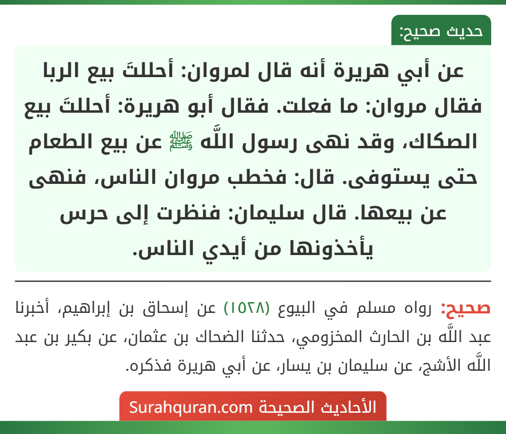 عن أبي هريرة أنه قال لمروان: أحللتَ بيع الربا فقال مروان: ما فعلت. فقال أبو هريرة: أحللتَ بيع الصكاك، وقد نهى رسول اللَّه ﷺ عن بيع الطعام حتى يستوفى. قال: فخطب مروان الناس، فنهى عن بيعها. قال سليمان: فنظرت إلى حرس يأخذونها من أيدي الناس. عن أبي هريرة أنه قال لمروان: أحللتَ بيع الربا فقال مروان: ما فعلت. فقال أبو هريرة: أحللتَ بيع الصكاك، وقد نهى رسول اللَّه ﷺ عن بيع الطعام حتى يستوفى. قال: فخطب مروان الناس، فنهى عن بيعها. قال سليمان: فنظرت إلى حرس يأخذونها من أيدي الناس.