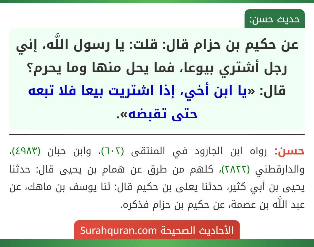 عن حكيم بن حزام قال: قلت: يا رسول اللَّه، إني رجل أشتري بيوعا، فما يحل منها وما يحرم؟ قال: «يا ابن أخي، إذا اشتريت بيعا فلا تبعه حتى تقبضه».