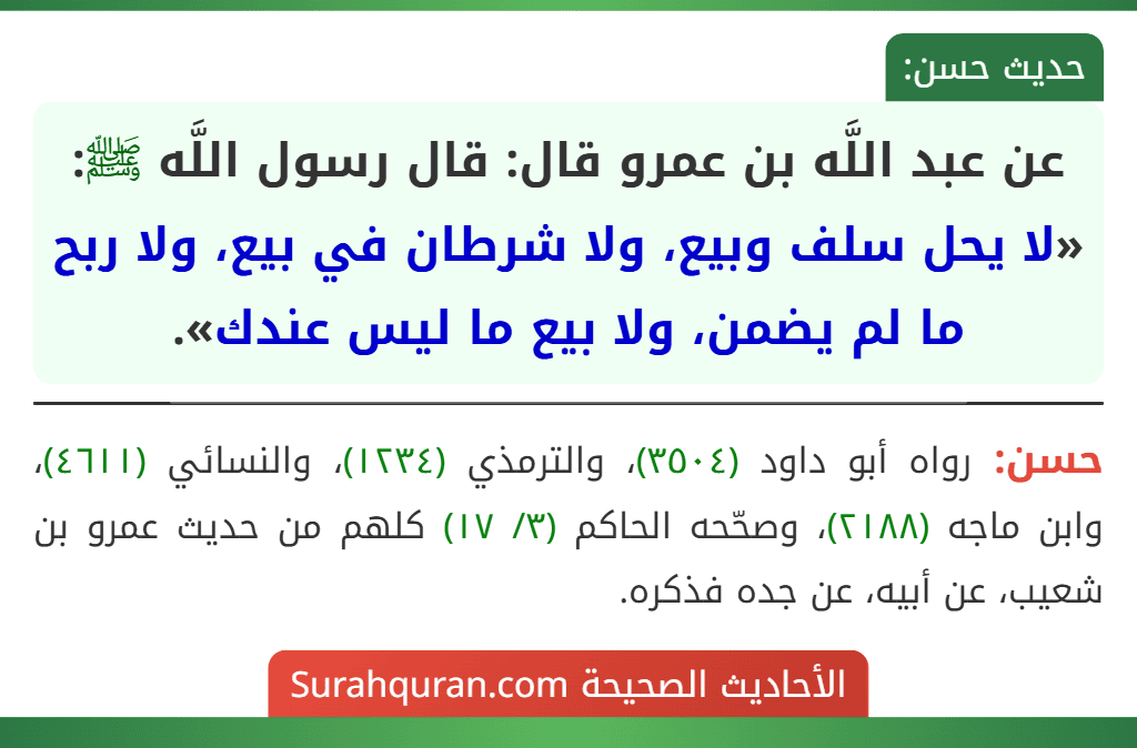 عن عبد اللَّه بن عمرو قال: قال رسول اللَّه ﷺ: «لا يحل سلف وبيع، ولا شرطان في بيع، ولا ربح ما لم يضمن، ولا بيع ما ليس عندك». عن عبد اللَّه بن عمرو قال: قال رسول اللَّه ﷺ: «لا يحل سلف وبيع، ولا شرطان في بيع، ولا ربح ما لم يضمن، ولا بيع ما ليس عندك».