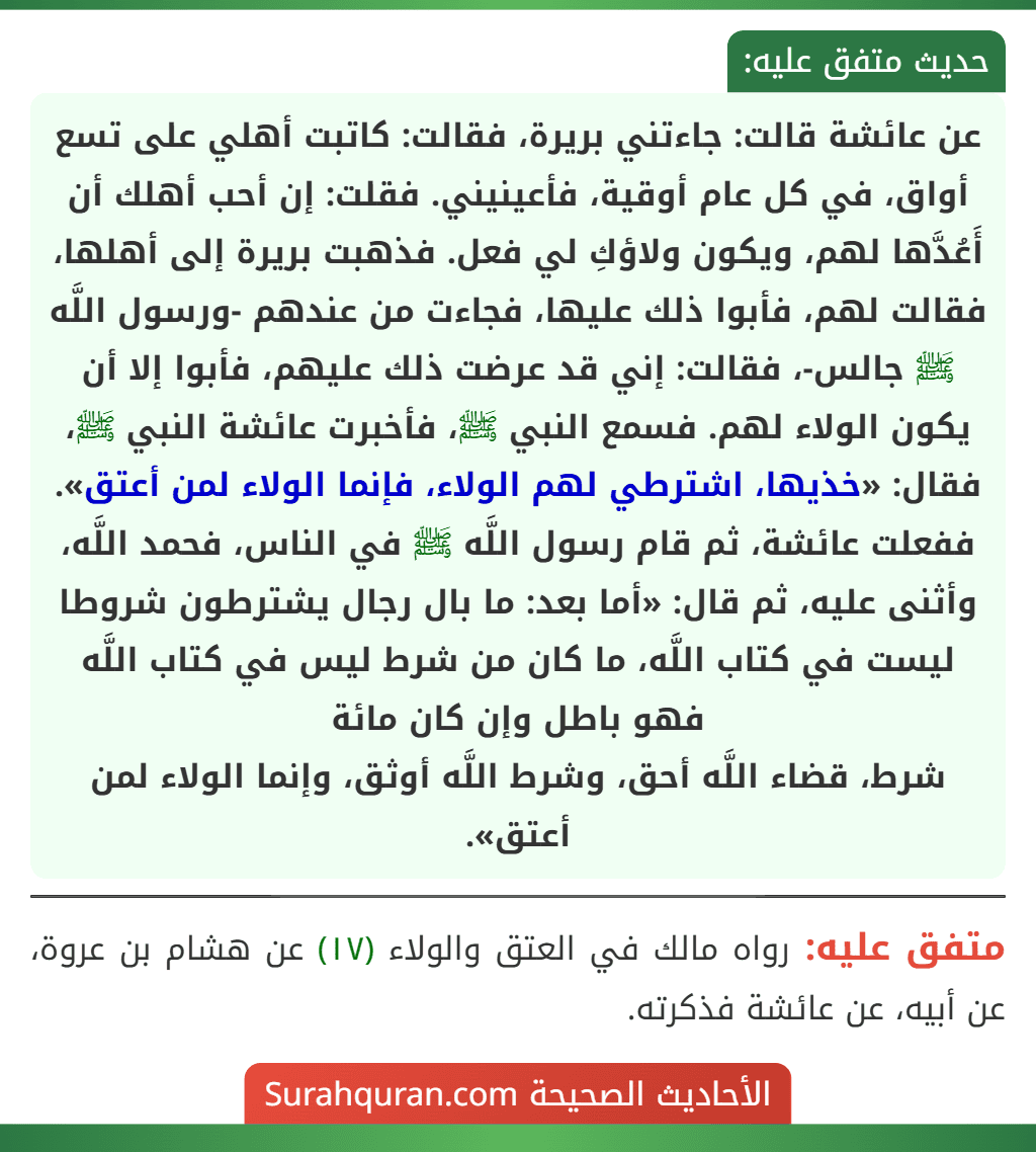 عن عائشة قالت: جاءتني بريرة، فقالت: كاتبت أهلي على تسع أواق، في كل عام أوقية، فأعينيني. فقلت: إن أحب أهلك أن أَعُدَّها لهم، ويكون ولاؤكِ لي فعل. فذهبت بريرة إلى أهلها، فقالت لهم، فأبوا ذلك عليها، فجاءت من عندهم -ورسول اللَّه ﷺ جالس-، فقالت: إني قد عرضت ذلك عليهم، فأبوا إلا أن يكون الولاء لهم. فسمع النبي ﷺ، فأخبرت عائشة النبي ﷺ، فقال: «خذيها، اشترطي لهم الولاء، فإنما الولاء لمن أعتق». ففعلت عائشة، ثم قام رسول اللَّه ﷺ في الناس، فحمد اللَّه، وأثنى عليه، ثم قال: «أما بعد: ما بال رجال يشترطون شروطا ليست في كتاب اللَّه، ما كان من شرط ليس في كتاب اللَّه فهو باطل وإن كان مائة
شرط، قضاء اللَّه أحق، وشرط اللَّه أوثق، وإنما الولاء لمن أعتق». عن عائشة قالت: جاءتني بريرة، فقالت: كاتبت أهلي على تسع أواق، في كل عام أوقية، فأعينيني. فقلت: إن أحب أهلك أن أَعُدَّها لهم، ويكون ولاؤكِ لي فعل. فذهبت بريرة إلى أهلها، فقالت لهم، فأبوا ذلك عليها، فجاءت من عندهم -ورسول اللَّه ﷺ جالس-، فقالت: إني قد عرضت ذلك عليهم، فأبوا إلا أن يكون الولاء لهم. فسمع النبي ﷺ، فأخبرت عائشة النبي ﷺ، فقال: «خذيها، اشترطي لهم الولاء، فإنما الولاء لمن أعتق». ففعلت عائشة، ثم قام رسول اللَّه ﷺ في الناس، فحمد اللَّه، وأثنى عليه، ثم قال: «أما بعد: ما بال رجال يشترطون شروطا ليست في كتاب اللَّه، ما كان من شرط ليس في كتاب اللَّه فهو باطل وإن كان مائة
شرط، قضاء اللَّه أحق، وشرط اللَّه أوثق، وإنما الولاء لمن أعتق».