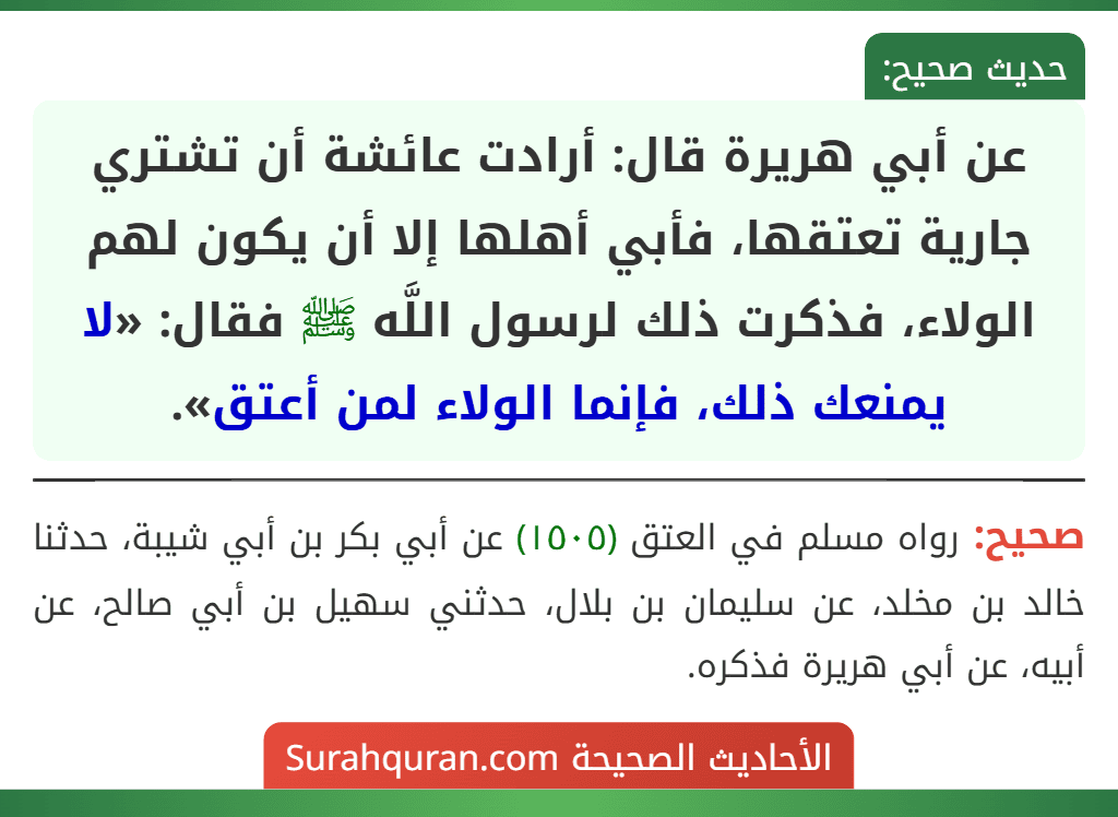 عن أبي هريرة قال: أرادت عائشة أن تشتري جارية تعتقها، فأبي أهلها إلا أن يكون لهم الولاء، فذكرت ذلك لرسول اللَّه ﷺ فقال: «لا يمنعك ذلك، فإنما الولاء لمن أعتق». عن أبي هريرة قال: أرادت عائشة أن تشتري جارية تعتقها، فأبي أهلها إلا أن يكون لهم الولاء، فذكرت ذلك لرسول اللَّه ﷺ فقال: «لا يمنعك ذلك، فإنما الولاء لمن أعتق».