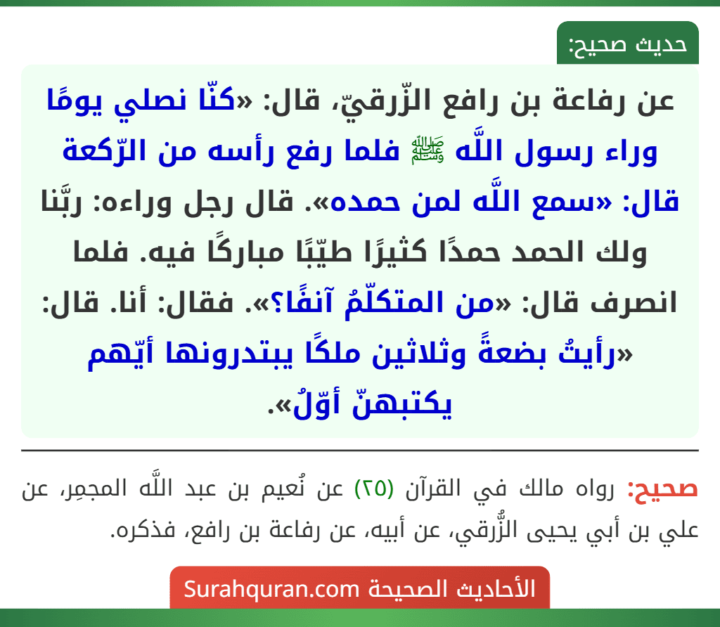 عن رفاعة بن رافع الزّرقيّ، قال: «كنّا نصلي يومًا وراء رسول اللَّه ﷺ فلما رفع رأسه من الرّكعة قال: «سمع اللَّه لمن حمده». قال رجل وراءه: ربَّنا ولك الحمد حمدًا كثيرًا طيّبًا مباركًا فيه. فلما انصرف قال: «من المتكلّمُ آنفًا؟». فقال: أنا. قال: «رأيتُ بضعةً وثلاثين ملكًا يبتدرونها أيّهم يكتبهنّ أوّلُ». عن رفاعة بن رافع الزّرقيّ، قال: «كنّا نصلي يومًا وراء رسول اللَّه ﷺ فلما رفع رأسه من الرّكعة قال: «سمع اللَّه لمن حمده». قال رجل وراءه: ربَّنا ولك الحمد حمدًا كثيرًا طيّبًا مباركًا فيه. فلما انصرف قال: «من المتكلّمُ آنفًا؟». فقال: أنا. قال: «رأيتُ بضعةً وثلاثين ملكًا يبتدرونها أيّهم يكتبهنّ أوّلُ».