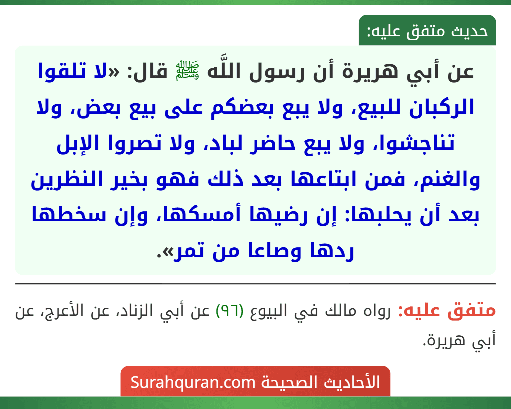 عن أبي هريرة أن رسول اللَّه ﷺ قال: «لا تلقوا الركبان للبيع، ولا يبع بعضكم على بيع بعض، ولا تناجشوا، ولا يبع حاضر لباد، ولا تصروا الإبل والغنم، فمن ابتاعها بعد ذلك فهو بخير النظرين بعد أن يحلبها: إن رضيها أمسكها، وإن سخطها ردها وصاعا من تمر».
