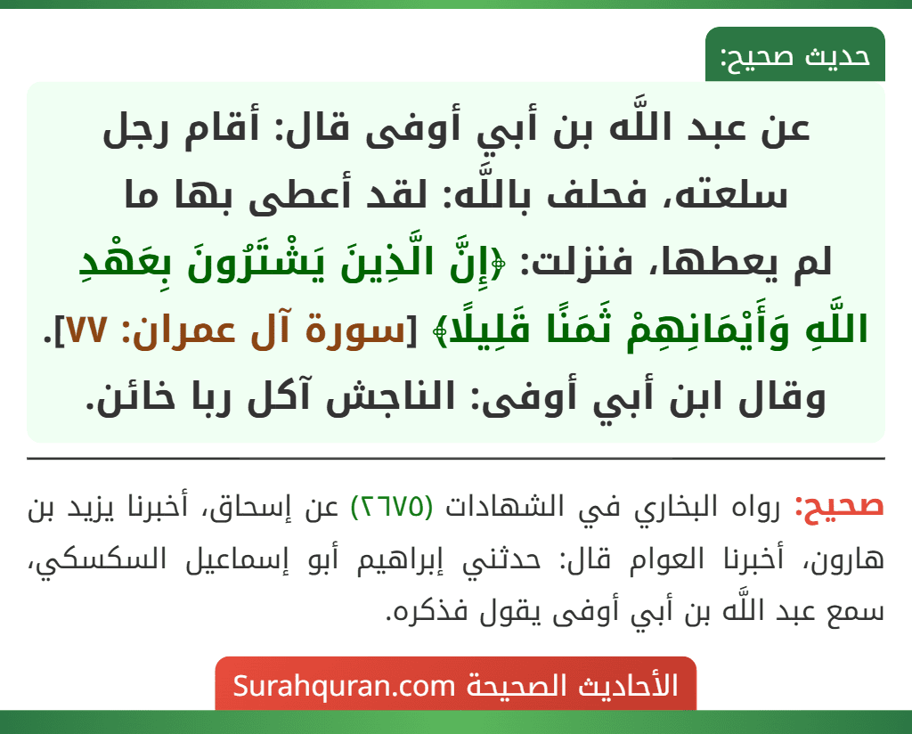 عن عبد اللَّه بن أبي أوفى قال: أقام رجل سلعته، فحلف باللَّه: لقد أعطى بها ما
لم يعطها، فنزلت: ﴿إِنَّ الَّذِينَ يَشْتَرُونَ بِعَهْدِ اللَّهِ وَأَيْمَانِهِمْ ثَمَنًا قَلِيلًا﴾ [سورة آل عمران: ٧٧].
وقال ابن أبي أوفى: الناجش آكل ربا خائن.