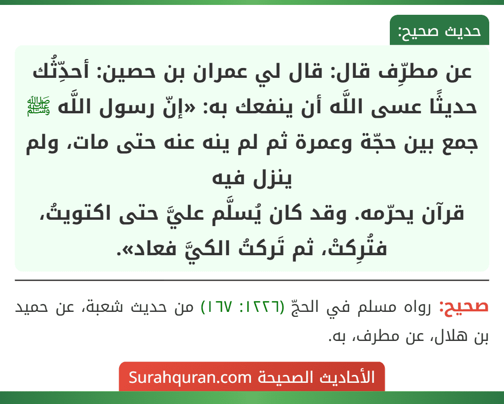 عن مطرِّف قال: قال لي عمران بن حصين: أحدِّثُك حديثًا عسى اللَّه أن ينفعك به: «إنّ رسول اللَّه ﷺ جمع بين حجّة وعمرة ثم لم ينه عنه حتى مات، ولم ينزل فيه
قرآن يحرّمه. وقد كان يُسلَّم عليَّ حتى اكتويتُ، فتُرِكتْ، ثم تَركتُ الكيَّ فعاد». عن مطرِّف قال: قال لي عمران بن حصين: أحدِّثُك حديثًا عسى اللَّه أن ينفعك به: «إنّ رسول اللَّه ﷺ جمع بين حجّة وعمرة ثم لم ينه عنه حتى مات، ولم ينزل فيه
قرآن يحرّمه. وقد كان يُسلَّم عليَّ حتى اكتويتُ، فتُرِكتْ، ثم تَركتُ الكيَّ فعاد».
