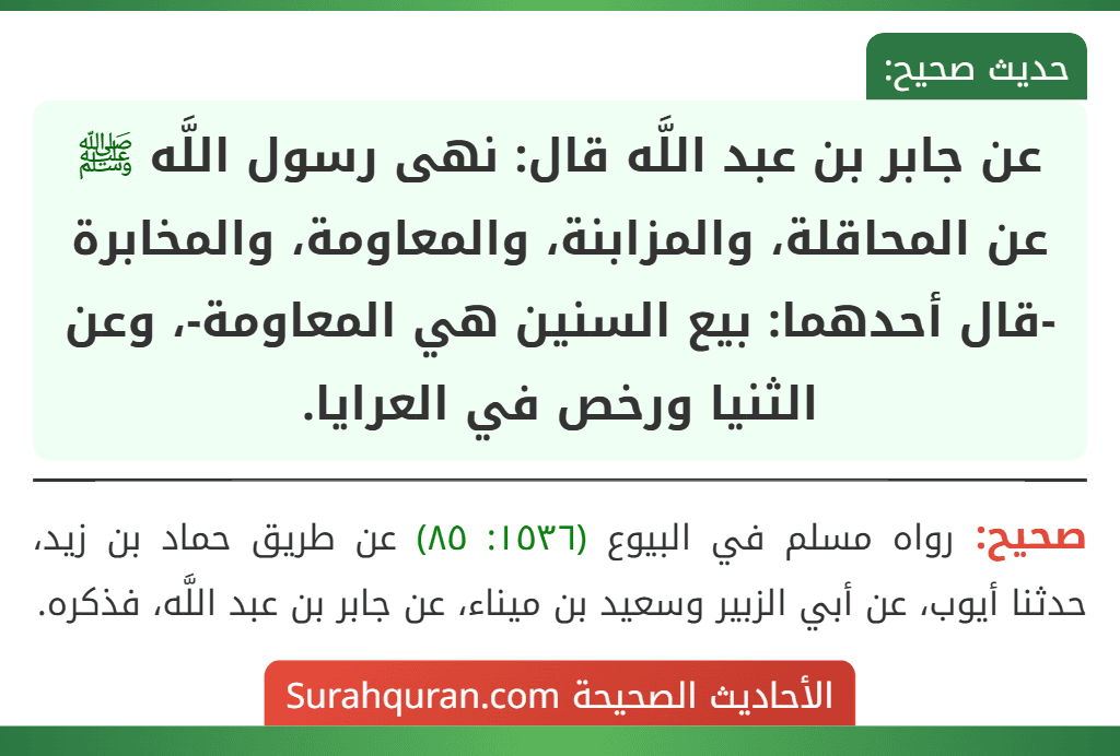 عن جابر بن عبد اللَّه قال: نهى رسول اللَّه ﷺ عن المحاقلة، والمزابنة، والمعاومة، والمخابرة -قال أحدهما: بيع السنين هي المعاومة-، وعن الثنيا ورخص في العرايا. عن جابر بن عبد اللَّه قال: نهى رسول اللَّه ﷺ عن المحاقلة، والمزابنة، والمعاومة، والمخابرة -قال أحدهما: بيع السنين هي المعاومة-، وعن الثنيا ورخص في العرايا.