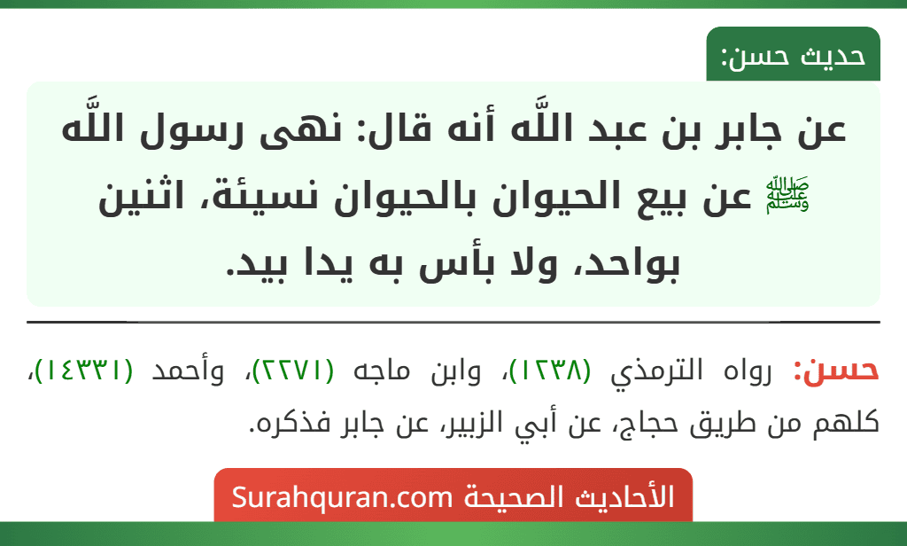 عن جابر بن عبد اللَّه أنه قال: نهى رسول اللَّه ﷺ عن بيع الحيوان بالحيوان نسيئة، اثنين بواحد، ولا بأس به يدا بيد. عن جابر بن عبد اللَّه أنه قال: نهى رسول اللَّه ﷺ عن بيع الحيوان بالحيوان نسيئة، اثنين بواحد، ولا بأس به يدا بيد.