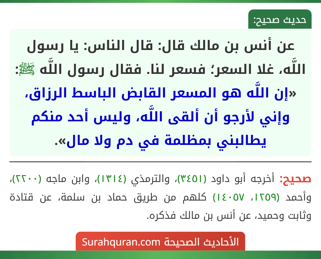 عن أنس بن مالك قال: قال الناس: يا رسول اللَّه، غلا السعر؛ فسعر لنا. فقال رسول اللَّه ﷺ: «إن اللَّه هو المسعر القابض الباسط الرزاق، وإني لأرجو أن ألقى اللَّه، وليس أحد منكم يطالبني بمظلمة في دم ولا مال».