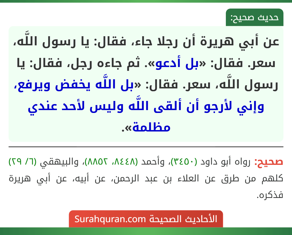 عن أبي هريرة أن رجلا جاء، فقال: يا رسول اللَّه، سعر. فقال: «بل أدعو». ثم جاءه رجل، فقال: يا رسول اللَّه، سعر. فقال: «بل اللَّه يخفض ويرفع، وإني لأرجو أن ألقى اللَّه وليس لأحد عندي مظلمة».